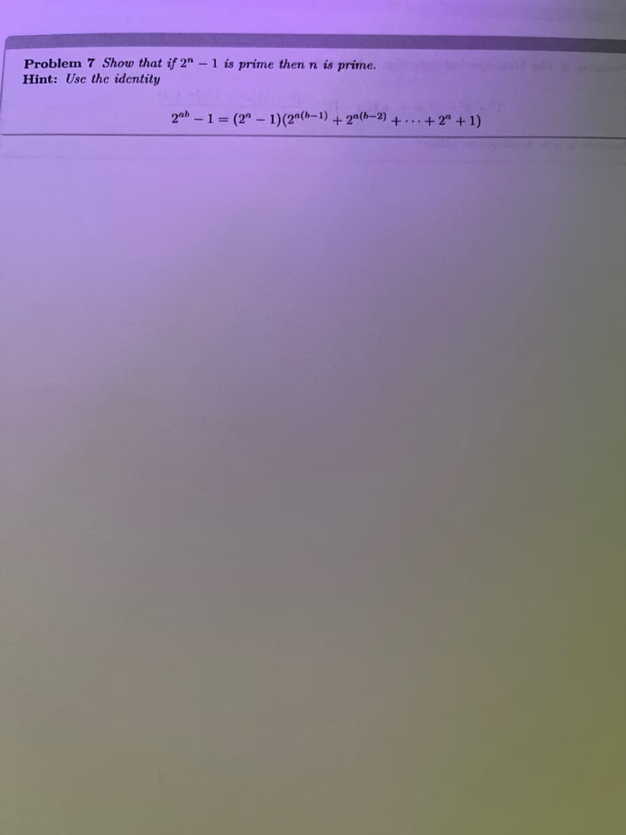 **Problem 7: Show that if \(2^n - 1\) is prime then \(n\) is prime.**

*Hint:* Use the identity

\[2^{ab} - 1 = (2^a - 1)(2^{a(b-1)} + 2^{a(b-2)} + \cdots + 2^a + 1)\]