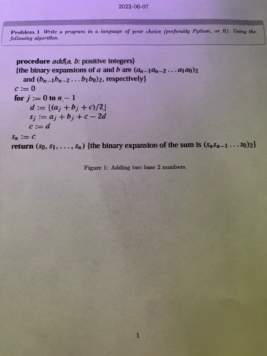 ## Problem 1: Write a Program in a Language of Your Choice

### Description:
Write a program in a language of your choice (preferably Python, or R) using the following algorithm.

### Algorithm:
```plaintext
procedure add(a, b: positive integers)
{the binary expansions of a and b are (aₙ₋₁aₙ₋₂...a₁a₀)₂ and (bₙ₋₁bₙ₋₂...b₁b₀)₂, respectively}
  c := 0
  for j := 0 to n - 1
    d := [(aⱼ + bⱼ + c) / 2]
    sⱼ := aⱼ + bⱼ + c - 2d
    c := d
  sₙ := c
  return (s₀, s₁, ..., sₙ) {the binary expansion of the sum is (sₙsₙ₋₁...s₀)₂}
```

### Explanation:
- The procedure `add(a, b)` takes two positive integers, `a` and `b`, as input.
- These integers are represented in binary as sequences of bits.
- The binary expansions of `a` and `b` are given as (aₙ₋₁aₙ₋₂...a₁a₀)₂ and (bₙ₋₁bₙ₋₂...b₁b₀)₂ respectively.
- Initialize a carry value `c` to 0.
- Loop over each bit position `j` from 0 to n-1:
  - Calculate the value `d` as the integer division of the sum of the corresponding bits from `a`, `b`, and the carry `c`.
  - Assign the result of the bit-wise sum minus double `d` to `sⱼ`.
  - Update the carry `c` with the value of `d`.
- After the loop, assign the final carry value `c` to `sₙ`.
- Return the binary expansion of the sum as a sequence of bits (s₀, s₁, ..., sₙ).

### Figure 1: Adding Two Base 2 Numbers
(This may refer to a visual representation like a flowchart or diagram showing the steps taken