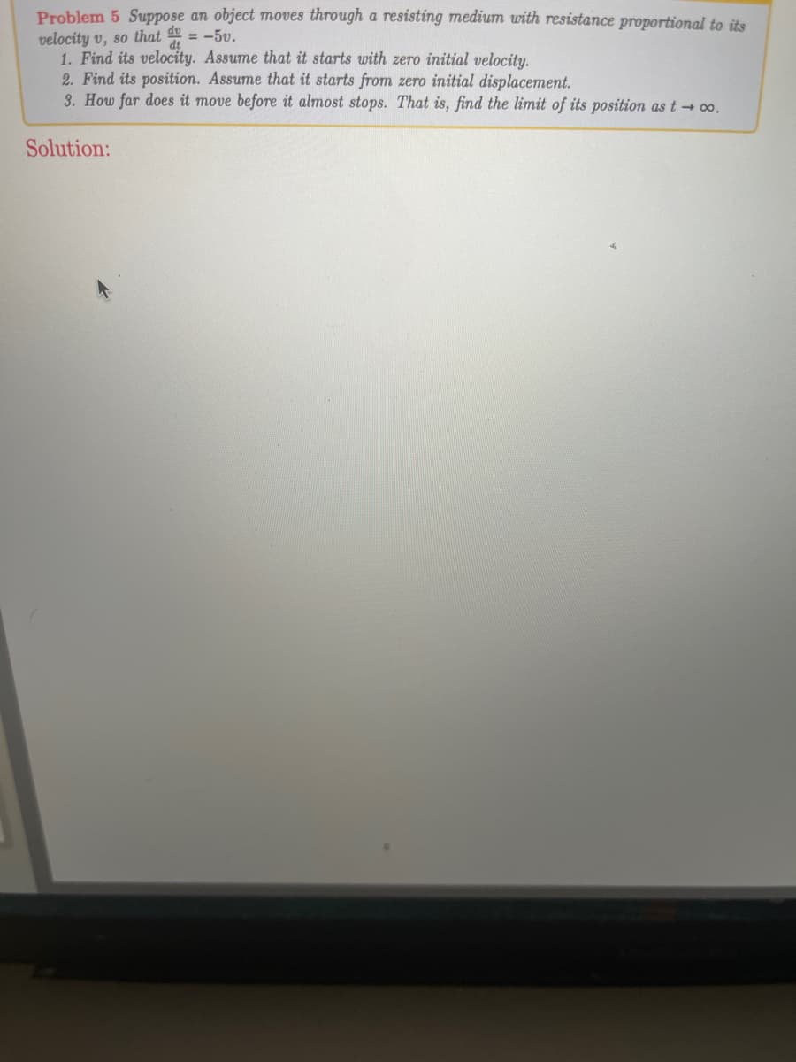 ### Problem 5

Suppose an object moves through a resisting medium with resistance proportional to its velocity \( v \), so that \( \frac{dv}{dt} = -5v \).

1. **Find its velocity. Assume that it starts with zero initial velocity.**

2. **Find its position. Assume that it starts from zero initial displacement.**

3. **How far does it move before it almost stops. That is, find the limit of its position as \( t \to \infty \).**

**Solution:**

