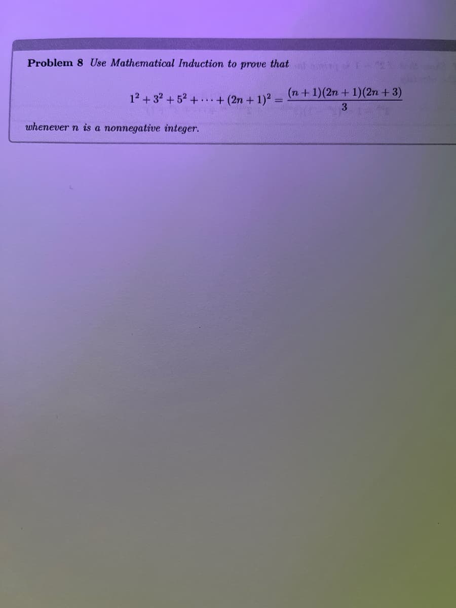 ### Problem 8: Mathematical Induction

#### Objective:
Use **Mathematical Induction** to prove the following statement:

\[
1^2 + 3^2 + 5^2 + \cdots + (2n + 1)^2 = \frac{(n + 1)(2n + 1)(2n + 3)}{3}
\]

whenever \( n \) is a nonnegative integer.

#### Explanation
To begin utilizing mathematical induction, we'll typically follow these steps:

1. **Base Case**: Validate the equation for the initial value of \( n \), generally \( n = 0 \).

2. **Inductive Step**: Assume the equation holds for some arbitrary nonnegative integer \( k \). This is the **inductive hypothesis**.

3. **Prove for \( k + 1 \)**: Utilize the inductive hypothesis to demonstrate that if the statement holds for \( n = k \), then it also holds for \( n = k + 1 \).

#### Details of each step will be provided below:

1. **Base Case**:
   - For \( n = 0 \),
   \[
   1^2 = \frac{(0 + 1)(2 \cdot 0 + 1)(2 \cdot 0 + 3)}{3}
   \]
   simplifies to
   \[
   1 = \frac{(1)(1)(3)}{3} = 1
   \]
   Hence, the base case holds true.

2. **Inductive Hypothesis**:
   Assume the equation holds for \( n = k \), i.e.,
   \[
   1^2 + 3^2 + 5^2 + \cdots + (2k + 1)^2 = \frac{(k + 1)(2k + 1)(2k + 3)}{3}
   \]

3. **Inductive Step**:
   Prove the equation for \( n = k + 1 \).

   This means showing:
   \[
   1^2 + 3^2 + 5^2 + \cdots + (2k + 1)^2 + (2(k+1) + 1)^2 = \frac{(k + 2)(2(k + 1) + 1)(2(k