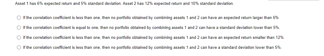 Asset 1 has 6% expected return and 5% standard deviation. Asset 2 has 12% expected return and 10% standard deviation.
O If the correlation coefficient is less than one, then no portfolio obtained by combining assets 1 and 2 can have an expected return larger than 6%
O If the correlation coefficient is equal to one, then no portfolio obtained by combining assets 1 and 2 can have a standard deviation lower than 5%.
O If the correlation coefficient is less than one, then no portfolio obtained by combining assets 1 and 2 can have an expected return smaller than 12%
O If the correlation coefficient is less than one, then no portfolio obtained by combining assets 1 and 2 can have a standard deviation lower than 5%.
