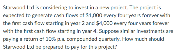 Starwood Ltd is considering to invest in a new project. The project is
expected to generate cash flows of $1,000 every four years forever with
the first cash flow starting in year 2 and $4,000 every four years forever
with the first cash flow starting in year 4. Suppose similar investments are
paying a return of 10% p.a. compounded quarterly. How much should
Starwood Ltd be prepared to pay for this project?
