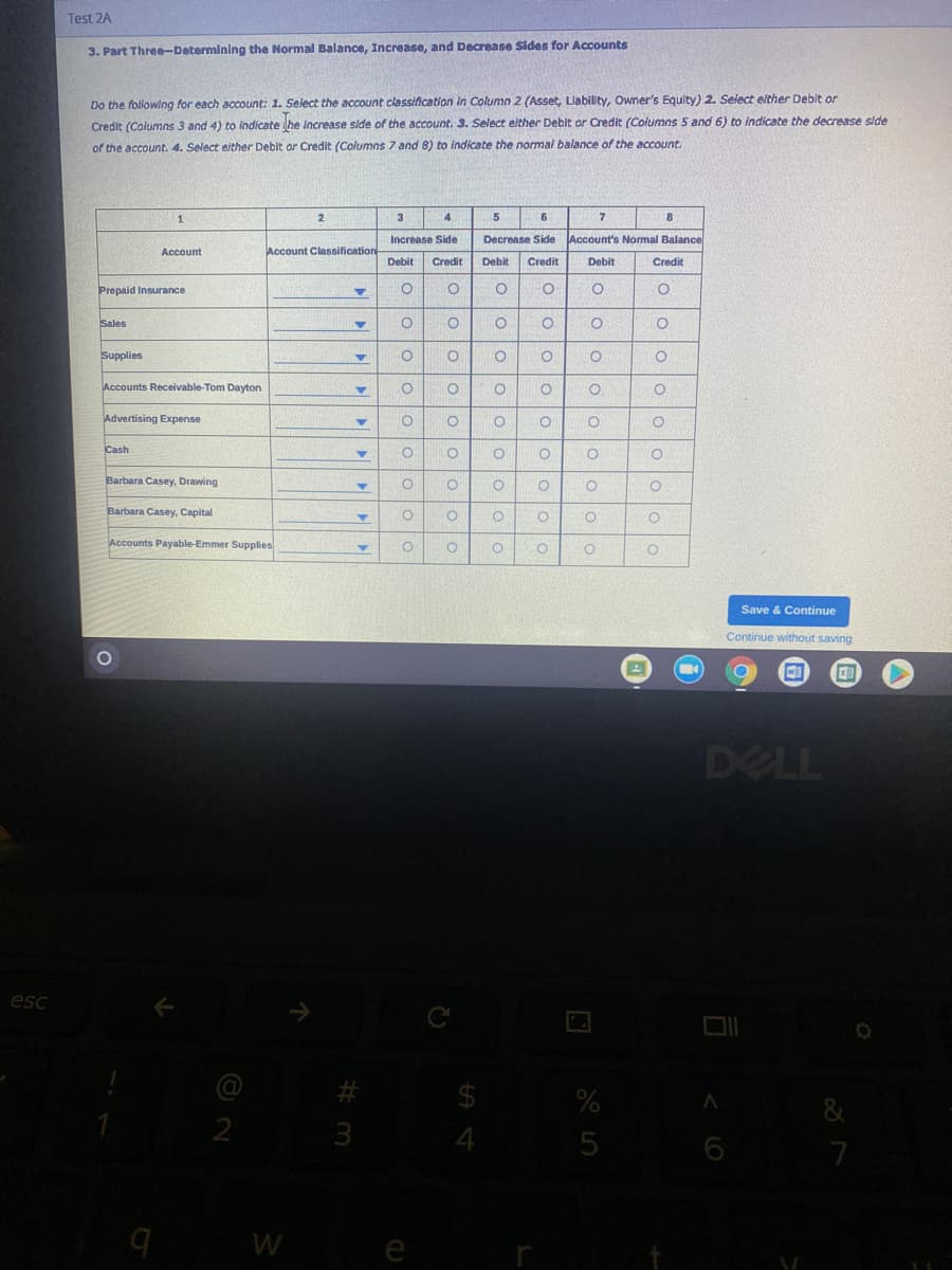 Test 2A
3. Part Three-Determining the Normal Balance, Increase, and Decrease Sides for Accounts
Do the folowing for each account: 1. Select the account classification in Column 2 (Asset, Llability, Owner's Equity) 2. Select elther Deblt or
Credit (Columns 3 and 4) to indicate he Increase side of the account. 3. Select either Debit or Credit (Columns 5 and 6) to indicate the decrease side
of the account. 4. Select either Debit or Credit (Columns 7 and 8) to indicate the normal balance of the account.
1
2.
3
4
5.
7
Increase Side
Decrease Side
Account's Nommal Balance
Account
Account Classification
Debit
Credit
Debit
Credit
Debit
Credit
Prepaid Insurance
Sales
Supplies
Accounts Receivable-Tom Dayton
Advertising Expense
Cash
Barbara Casey, Drawing
Barbara Casey, Capital
Accounts Payable-Emmer Supplies
Save & Continue
Continue without saving
DELL
esc
C
24
3
5
7
W
e
lololo o o
