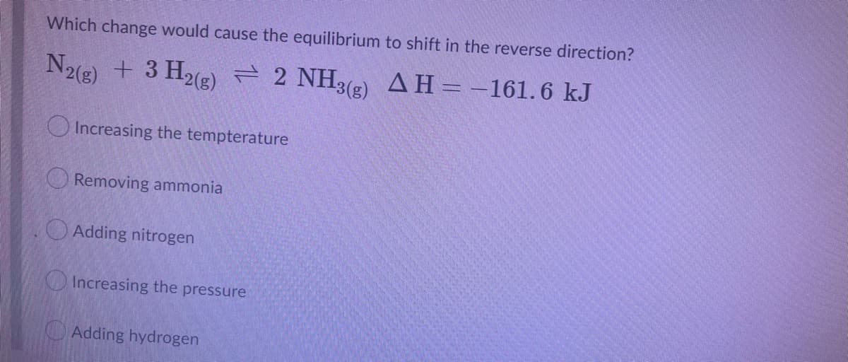 Which change would cause the equilibrium to shift in the reverse direction?
N2(g) + 3 H2R) = 2 NH3e) AH=-161.6 kJ
O Increasing the tempterature
Removing ammonia
O Adding nitrogen
Increasing the pressure
Adding hydrogen
