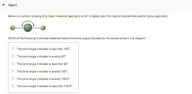 Part C
Below is a cartoon drawing of a linear molecular geometry which is based upon the trigonal bipyramidal electron group geometry.
Which of the following is the best statement about the bond angle indicated by the double arrow in the diagram.
The bond angle indicated is less than 180°.
O The bond angle indicated is exactly 90°.
O The bond angle indicated is less than 90°.
O The bond angle indicated is exactly 180°.
The bond angle indicated is exactly 109.5°.
O The bond angle indicated is less than 109.5°.
