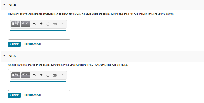 Part B
How many equivalent resonance structures can be drawn for the SO, molecule where the central sulfur obeys the octet rule (including the one you've drawn)?
?
Submit
Request Answer
Part C
What is the formal charge on the central sulfur atom in the Lewis Structure for SO, where the octet rule is obeyed?
Submit
Request Answer
