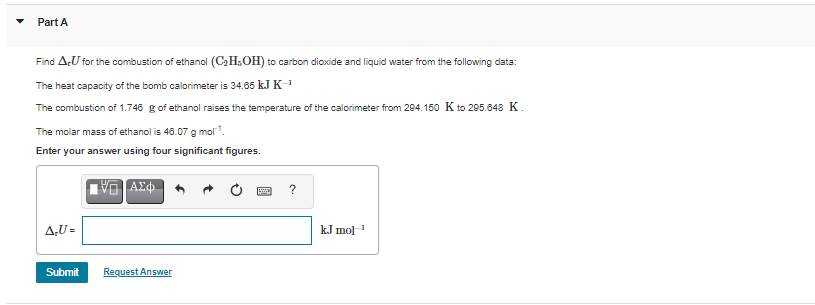 Part A
Find AU for the combustion of ethanol (C2H;OH) to carbon dioxide and liquid water from the following data:
The heat capacity of the bomb calorimeter is 34.65 kJ K-
The combustion of 1.746 g of ethanol raises the temperature of the calorimeter from 204.150 K to 205.648 K.
The molar mass of ethanol is 48.07 g mol.
Enter your answer using four significant figures.
A,U =
kJ mol1
Submit
Request Answer
