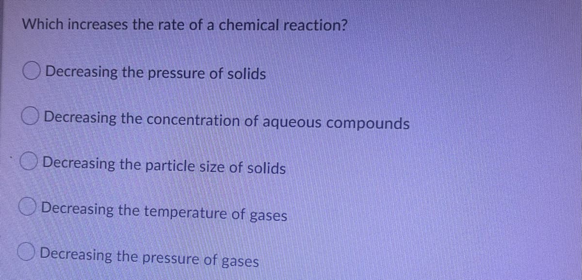 Which increases the rate of a chemical reaction?
Decreasing the pressure of solids
O Decreasing the concentration of aqueous compounds
O Decreasing the particle size of solids
O Decreasing the temperature of gases
O Decreasing the pressure of gases
