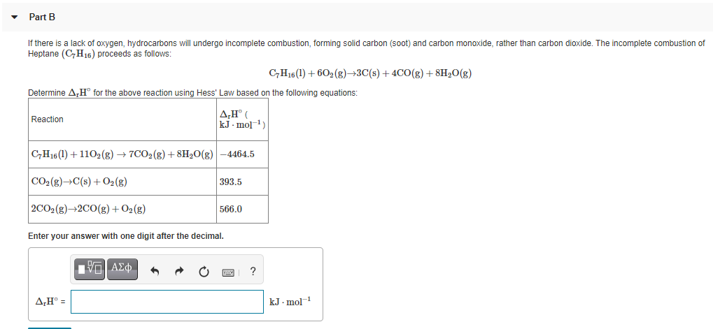 Part B
If there is a lack of oxygen, hydrocarbons will undergo incomplete combustion, forming solid carbon (soot) and carbon monoxide, rather than carbon dioxide. The incomplete combustion of
Heptane (C,H16) proceeds as follows:
C,H16 (1) + 602 (g)→3C(s) + 4CO(g) + 8H2O(g)
Determine A,H° for the above reaction using Hess' Law based on the following equations:
A,H° (
kJ - mo]-1)
Reaction
C,H16(1) + 1102(g) → 7CO2 (g) + 8H2O(g)
-4464.5
CO2(g)→C(s) + O2 (g)
393.5
2CO2(g)→2C0(g) +02(g)
566.0
Enter your answer with one digit after the decimal.
ν ΑΣφ.
?
A,H° =
kJ . mol
