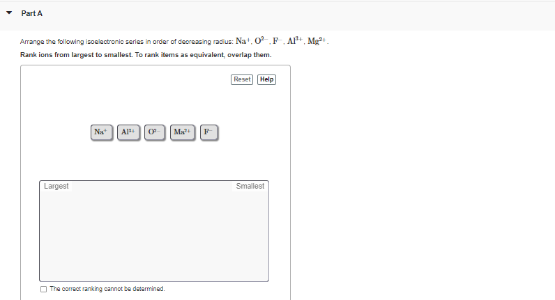 Part A
Arrange the following isoelectronic series in order of decreasing radius: Na+, 0-,F, Al+, Mg+.
Rank ions from largest to smallest. To rank items as equivalent, overlap them.
Reset Help
Na*
Al+ 0
F
Ma?+
Largest
Smallest
O The correct ranking cannot be determined.
