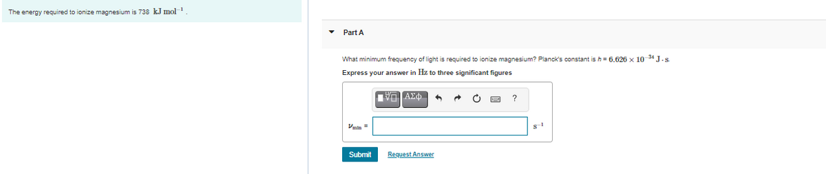 The energy required to ionize magnesium is 738 k.J mol
Part A
What minimum frequency of light is required to ionize magnesium? Planck's constant is h = 6.626 x 10 34 J.s.
Express your answer in Hz to three significant figures
Vmin =
Submit
Request Answer
