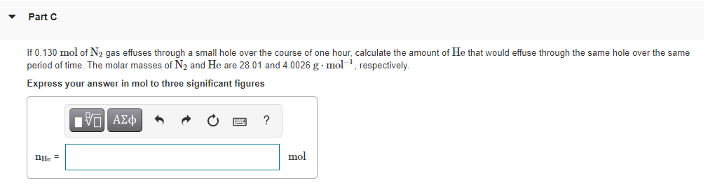 Part C
If 0.130 mol of N2 gas effuses through a small hole over the course of one hour, calculate the amount of He that would effuse through the same hole over the same
period of time. The molar masses of N2 and He are 28.01 and 4.0026 g · mol1 respectively.
Express your answer in mol to three significant figures
Πνα ΑΣφ
?
nHe
mol
