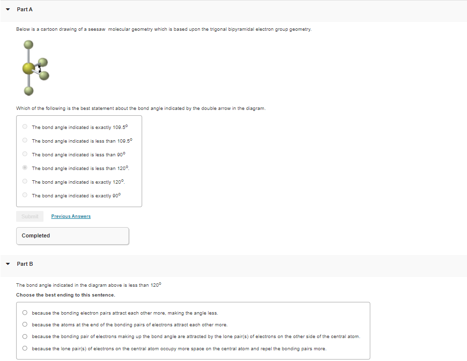 Part A
Below is a cartoon drawing of a seesaw molecular geometry which is based upon the trigonal bipyramidal electron group geometry.
Which of the following is the best statement about the bond angle indicated by the double arrow in the diagram.
The bond angle indicated is exactly 109.5°
The bond angle indicated is less than 109.5°
The bond angle indicated is less than 90°
The bond angle indicated is less than 120°.
The bond angle indicated is exactly 120°.
The bond angle indicated is exactly 90°
Submit
Previous Answers
Completed
Part B
The bond angle indicated in the diagram above is less than 120°
Choose the best ending to this sentence.
because the bonding electron pairs attract each other more, making the angle less.
because the atoms at the end of the bonding pairs of electrons attract each other more.
because the bonding pair of electrons making up the bond angle are attracted by the lone pair(s) of electrons on the other side of the central atom.
because the lone pair(s) of electrons on the central atom occupy more space on the central atom and repel the bonding pairs more.

