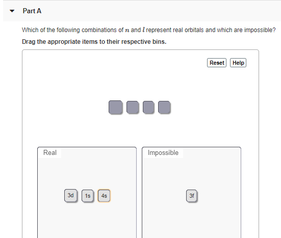 Part A
Which of the following combinations of n and I represent real orbitals and which are impossible?
Drag the appropriate items to their respective bins.
Reset Help
Real
Impossible
3d 1s
4s
3f
