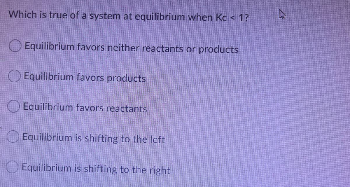 Which is true of a system at equilibrium when Kc < 1?
O Equilibrium favors neither reactants or products
Equilibrium favors products
O Equilibrium favors reactants
Equilibrium is shifting to the left
Equilibrium is shifting to the right
