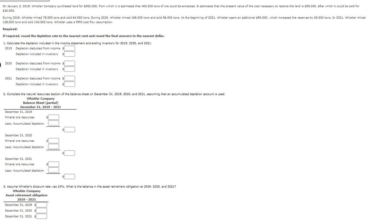 On January 2, 2019, Whistler Company purchased land for $500,000, from which it is estimated that 400,000 tons of ore could be extracted. It estimates that the present value of the cost necessary to restore the land is $59,000, after which it could be sold for
$30,000.
During 2019, Whistler mined 78,000 tons and sold 64,000 tons. During 2020, whistler mined 106,000 tons and sold 96,000 tons. At the beginning of 2021, Whistler spent an additional $90,000, which increased the reserves by 63,000 tons. In 2021, Whistler mined
138,000 tons and sold 140,000 tons. Whistler uses a FIFO cost flow assumption.
Required:
If required, round the depletion rate to the nearest cent and round the final answers to
nearest dollar.
1. Calculate the depletion included in the income statement and ending inventory for 2019, 2020, and 2021.
2019 Depletion deducted from income $
Depletion included in inventory
2020 Depletion deducted from income $
Depletion included in inventory
2021
Depletion deducted from income $
Depletion included in inventory
2. Complete the natural resources section of the balance sheet on December 31, 2019, 2020, and 2021, assuming that an accumulated depletion account is used.
Whistler Company
Balance Sheet (partial)
December 31, 2019 - 2021
December 31, 2019
Mineral ore resources
Less: Accumulated depletion
December 31, 2020
Mineral ore resources
Less: Accumulated depletion
December 31, 2021
Mineral ore resources
Less: Accumulated depletion
3. Assume Whistler's discount rate was 10%. What is the balance in the asset retirement obligation at 2019, 2020, and 2021?
Whistler Company
Asset retirement obligation
2019 - 2021
December 31, 2019 $
December 31, 2020 $
December 31, 2021 $
