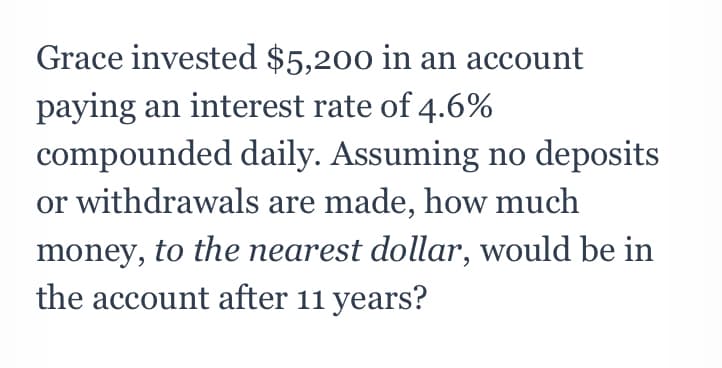 Grace invested $5,200 in an account
paying an interest rate of 4.6%
compounded daily. Assuming no deposits
or withdrawals are made, how much
money, to the nearest dollar, would be in
the account after 11 years?
