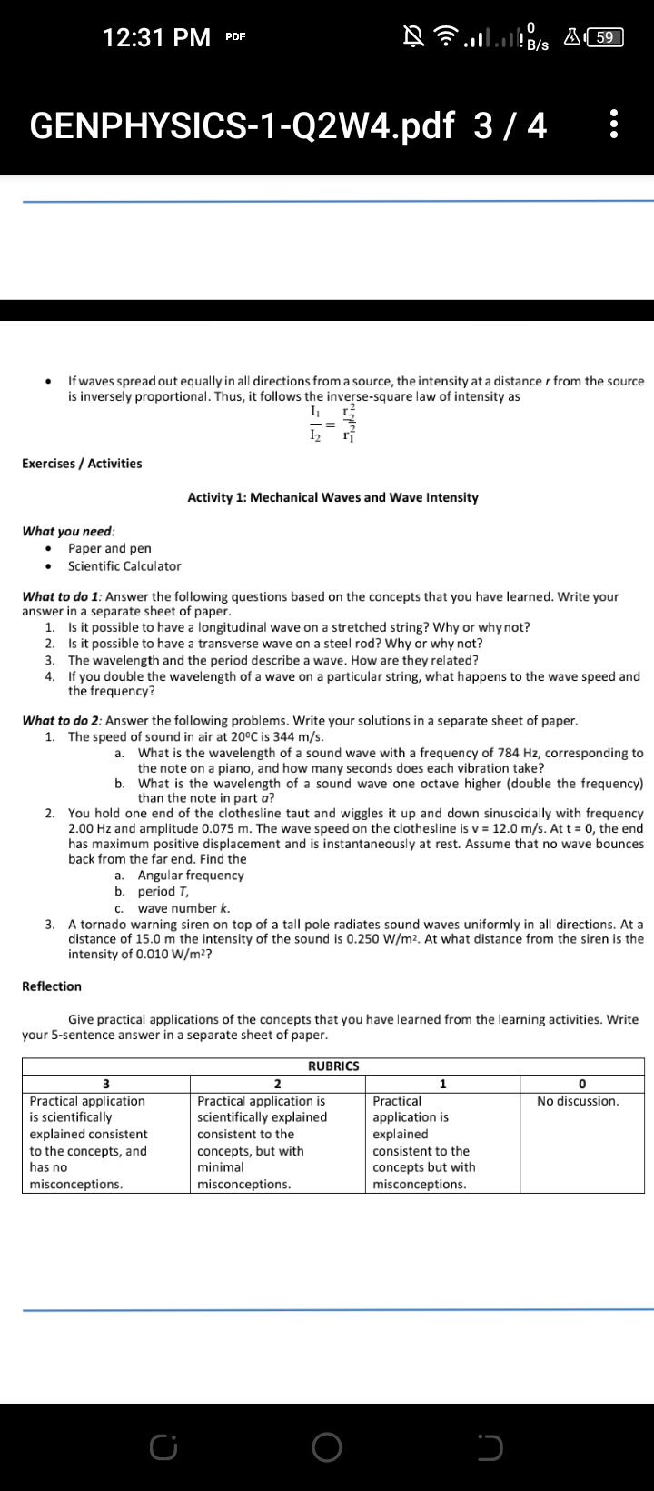 12:31 PM PDF
GENPHYSICS-1-Q2W4.pdf 3/ 4
If waves spread out equally in all directions from a source, the intensity at a distance r from the source
is inversely proportional. Thus, it follows the inverse-square law of intensity as
I2
Exercises / Activities
Activity 1: Mechanical Waves and Wave Intensity
What you need:
Paper and pen
Scientific Calculator
What to do 1: Answer the following questions based on the concepts that you have learned. Write your
answer in a separate sheet of paper.
1. Is it possible to have a longitudinal wave on a stretched string? Why or why not?
2. Is it possible to have a transverse wave on a steel rod? Why or why not?
3. The wavelength and the period describe a wave. How are they related?
If you double the wavelength of a wave on a particular string, what happens to the wave speed and
the frequency?
4.
What to do 2: Answer the following problems. Write your solutions in a separate sheet of paper.
1. The speed of sound in air at 20°C is 344 m/s.
What is the wavelength of a sound wave with a frequency of 784 Hz, corresponding to
the note on a piano, and how many seconds does each vibration take?
b.
а.
What is the wavelength of a sound wave one octave higher (double the frequency)
than the note in part a?
You hold one end of the clothesline taut and wiggles it up and down sinusoidally with frequency
2.00 Hz and amplitude 0.075 m. The wave speed on the clothesline is v = 12.0 m/s. At t = 0, the end
has maximum positive displacement and is instantaneously at rest. Assume that no wave bounces
back from the far end. Find the
2.
a. Angular frequency
b. period T,
C.
wave number k.
3.
A tornado warning siren on top of a tall pole radiates sound waves uniformly in all directions. At a
distance of 15.0 m the intensity of the sound is 0.250 W/m2. At what distance from the siren is the
intensity of 0.010 W/m²?
Reflection
Give practical applications of the concepts that you have learned from the learning activities. Write
your 5-sentence answer in a separate sheet of paper.
RUBRICS
1.
Practical application
is scientifically
explained consistent
to the concepts, and
has no
No discussion.
Practical application is
scientifically explained
Practical
application is
explained
consistent to the
concepts, but with
minimal
consistent to the
concepts but with
misconceptions.
misconceptions.
misconceptions.
