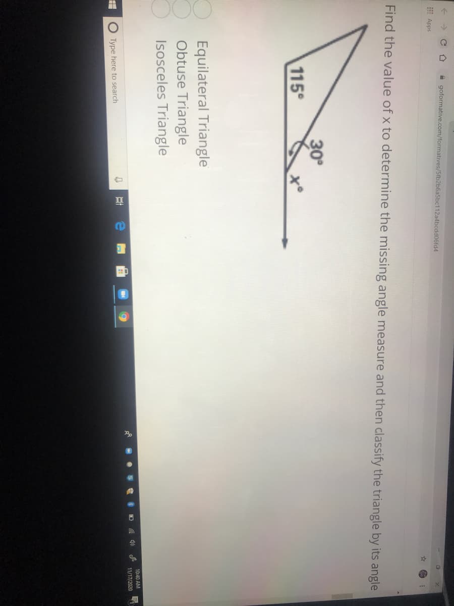 A goformative.com/formatives/5fb2
112a4bcdd06fd4
E Apps
Find the value of x to determine the missing angle measure and then classify the triangle by its angle
30
115°
Equilateral Triangle
Obtuse Triangle
Isosceles Triangle
10:40 AM
A 40
11/17/2020
O Type here to search
