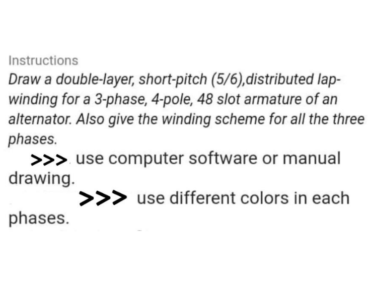 Instructions
Draw a double-layer, short-pitch (5/6),distributed lap-
winding for a 3-phase, 4-pole, 48 slot armature of an
alternator. Also give the winding scheme for all the three
phases.
>>> use computer software or manual
drawing.
>>> use different colors in each
phases.