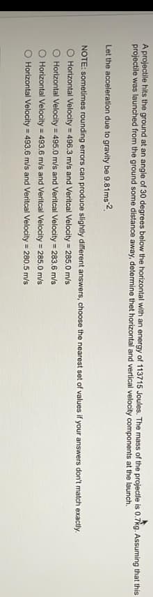 A projectile hits the ground at an angle of 30 degrees below the horizontal with an energy of 113715 Joules. The mass of the projectle is 0.7kg. Assuming that this
projectile was launched from the ground some distance away, determine thet horizontal and vertical velocity components at the launch.
Let the acceleration due to gravity be 9.81ms-2
NOTE: sometimes rounding errors can produce slightly different answers, choose the nearest set of values if your answers don't match exactly.
O Horizontal Velocity = 496.3 m/s and Veritcal Velocity = 285.0 m/s
O Horizontal Velocity = 495.0 m/s and Veritcal Velocity = 283.6 m/s
Horizontal Velocity = 493.6 m/s and Veritcal Velocity = 285.0 m/s
Horizontal Velocity = 493.6 m/s and Veritcal Velocity = 280.5 m/s