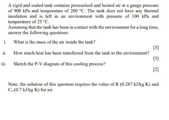 i.
ii.
iii.
A rigid and sealed tank contains pressurised and heated air at a gauge pressure
of 900 kPa and temperature of 200 °C. The tank does not have any thermal
insulation and is left in an environment with pressure of 100 kPa and
temperature of 25 °C.
Assuming that the tank has been in contact with the environment for a long time,
answer the following questions:
What is the mass of the air inside the tank?
How much heat has been transferred from the tank to the environment?
Sketch the P-V diagram of this cooling process?
[3]
[3]
[2]
Note: the solution of this question requires the value of R (0.287 kJ/kg K) and
Cv (0.7 kJ/kg K) for air.