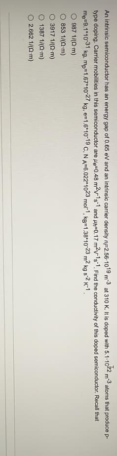 An intrinsic semiconductor has an energy gap of 0.65 eV and an intrinsic carrier density nF2.56-1019 m-3 at 310 K. It is doped with 5.1-1022 m-3 atoms that produce p-
type doping. Carrier mobilities in this semiconductor are He=0.48 m²v-1s-1 and ph-0.17 m²v-1s-1. Find the conductivity of this doped semiconductor. Recall that
me=9.1*10-31 kg, mp=1.67*10-27 kg, e-1.6*10-19 C, N A-6.022 1023 mol-1, kg-1.38 10-23 m² kg s-2 K-1.
987 1/(2 m)
853 1/(2 m)
3917 1/(0 m)
1387 1/(2 m)
2.662 1/(0-m)