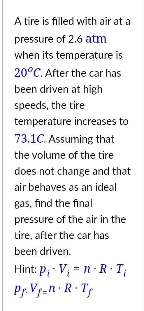 A tire is filled with air at a
pressure of 2.6 atm
when its temperature is
20°C. After the car has
been driven at high
speeds, the tire
temperature increases to
73.1C. Assuming that
the volume of the tire
does not change and that
air behaves as an ideal
gas, find the final
pressure of the air in the
tire, after the car has
been driven.
Hint: P₁ · V₁ = n · R · T₁
Pi
Pf. Vf=n·R·Tf