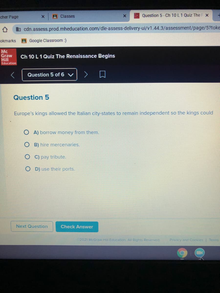 cher Page
A Classes
Question 5- Ch 10 L1 Quiz The F x
b cdn.assess.prod.mheducation.com/dle-assess-delivery-ui/v1.44.3/assessment/page/5?toke
okmarks
Google Classroom :)
Mc
Graw
Hill
Education
Ch 10 L 1 Quiz The Renaissance Begins
Question 5 of 6 V
Question 5
Europe's kings allowed the Italian city-states to
main independent so the kings could
A) borrow money from them.
B) hire mercenaries.
C) pay tribute.
D) use their ports.
Next Question
Check Answer
2021 McGraw-Hill Education. All Rights Reserved.
Privacy and Cookies | Terms
