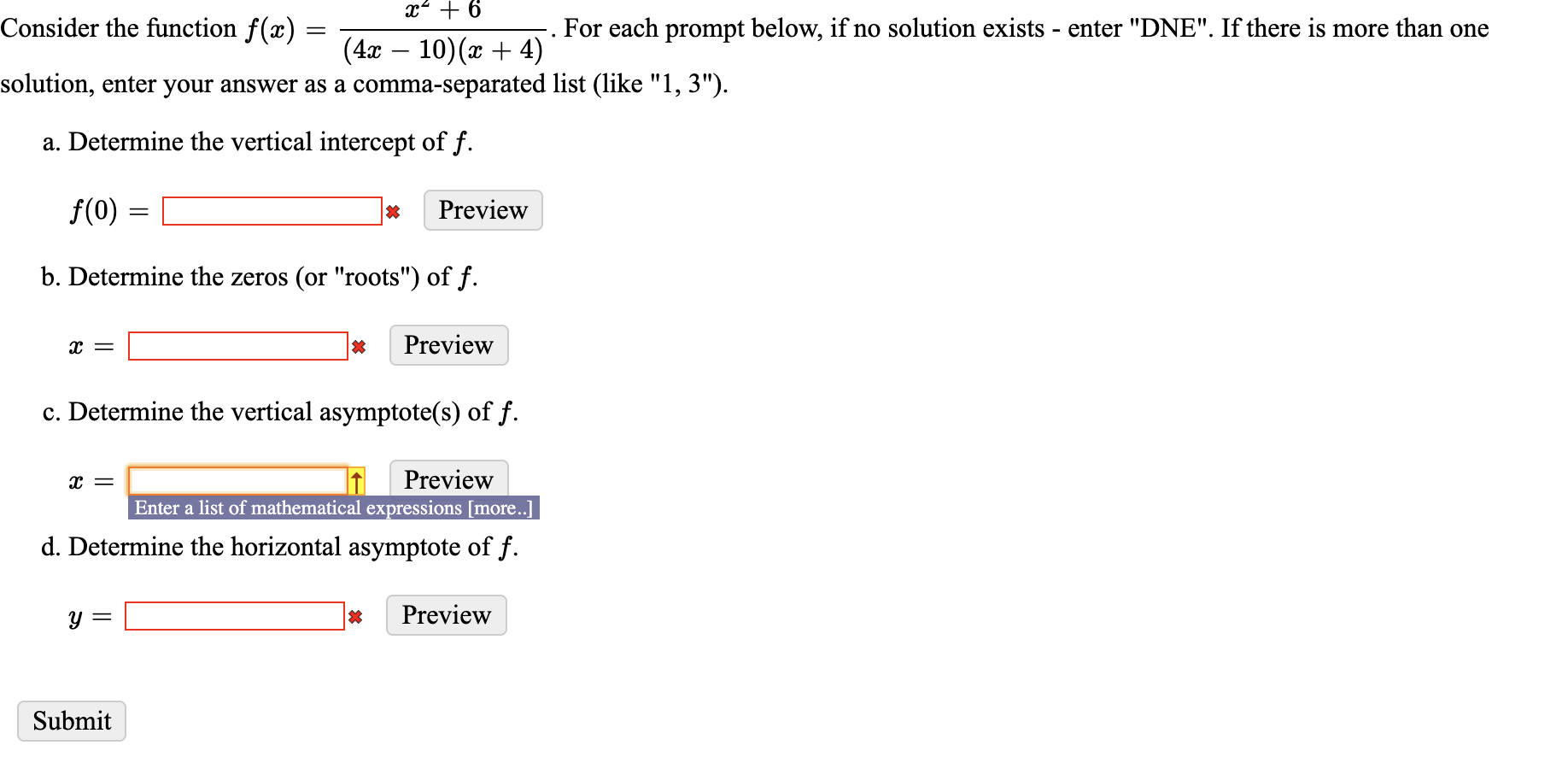 x + 6
Consider the function f(x) =
For each prompt below, if no solution exists - enter "DNE". If there is more than one
(4x – 10)(x + 4)
solution, enter your answer as a comma-separated list (like "1, 3").
a. Determine the vertical intercept of f.
f(0)
Preview
b. Determine the zeros (or "roots") of f.
Preview
т—
c. Determine the vertical asymptote(s) of f.
Preview
Enter a list of mathematical expressions [more..]
т—
d. Determine the horizontal asymptote of f.
Preview
y =
Submit
