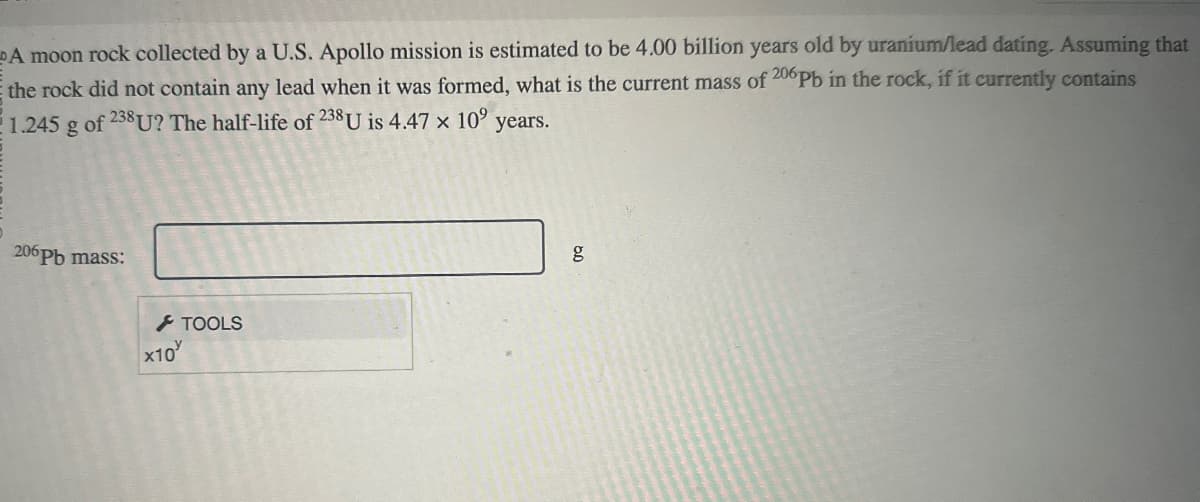 A moon rock collected by a U.S. Apollo mission is estimated to be 4.00 billion years old by uranium/lead dating. Assuming that
the rock did not contain any lead when it was formed, what is the current mass of 206 Pb in the rock, if it currently contains
1.245 g of 238U? The half-life of 238 U is 4.47 x 109 years.
206 Pb mass:
x10
TOOLS
g