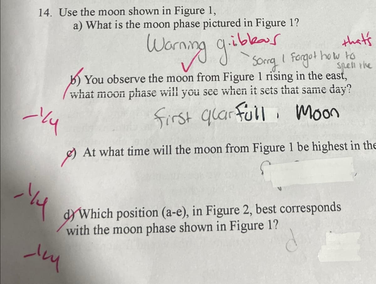 14. Use the moon shown in Figure 1,
a) What is the moon phase pictured in Figure 1?
لمحاماة
Warning gibbea
Sorry 1
that's
I forgot how to
Spell the
You observe the moon from Figure 1 rising in the east,
what moon phase will you see when it sets that same day?
qlar full Moon
First quars
) At what time will the moon from Figure 1 be highest in the
y
d) Which position (a-e), in Figure 2, best corresponds
with the moon phase shown in Figure 1?