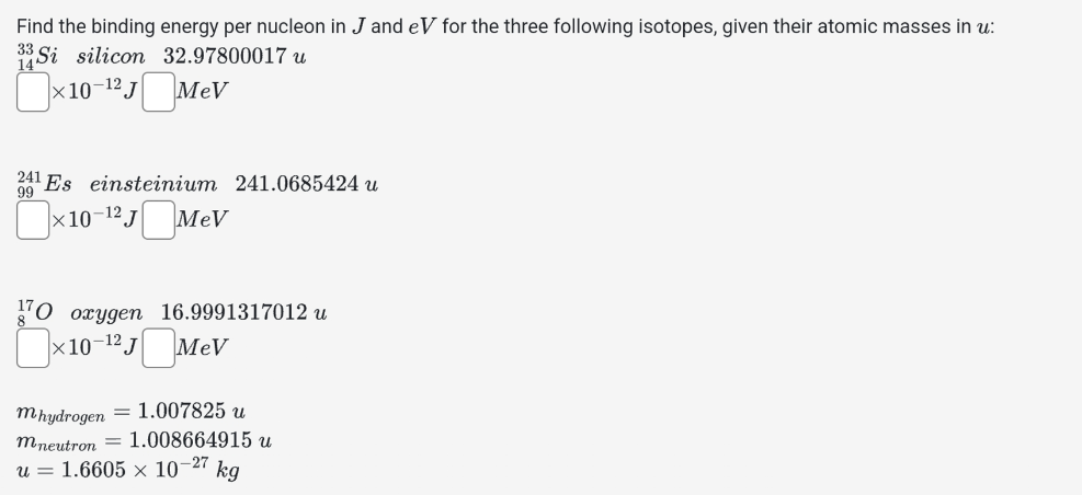 Find the binding energy per nucleon in J and eV for the three following isotopes, given their atomic masses in u:
33 Si silicon 32.97800017 u
☐ × 10-12 J ☐ MeV
241 Es einsteinium 241.0685424 u
99
×10−12 J☐MeV
170 oxygen 16.9991317012 u
×10-¹² J MeV
mhydrogen = 1.007825 u
mneutron 1.008664915 u
-27
u = 1.6605 × 101 kg