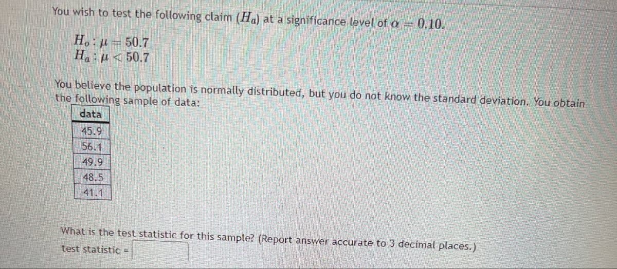 You wish to test the following claim (Ha) at a significance level of a = 0.10.
Ho H
50.7
Hap<50.7
You believe the population is normally distributed, but you do not know the standard deviation. You obtain
the following sample of data:
data
45.9
56.1
49.9
48.5
41.1
What is the test statistic for this sample? (Report answer accurate to 3 decimal places.)
test statistic =