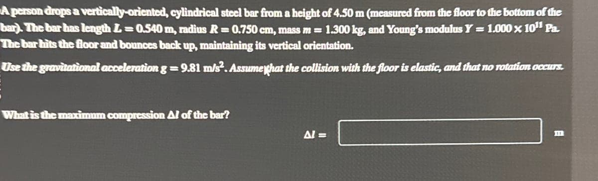 A person drops a vertically-oriented, cylindrical steel bar from a height of 4.50 m (measured from the floor to the bottom of the
bar). The bar has length = 0.540 m, radius R = 0.750 cm, mass m = 1.300 kg, and Young's modulus Y = 1.000 x 10¹¹ Pa.
The bar hits the floor and bounces back up, maintaining its vertical orientation.
Use the gravitational acceleration g = 9.81 m/s². Assume that the collision with the floor is elastic, and that no rotation occurs.
What is the maximum compression Al of the bar?
Al =>
m