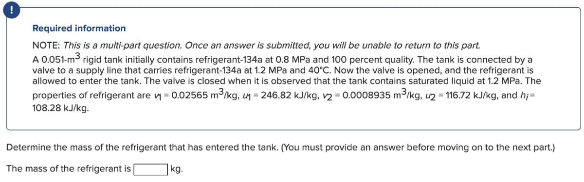 Required information
NOTE: This is a multi-part question. Once an answer is submitted, you will be unable to return to this part.
A 0.051-m³ rigid tank initially contains refrigerant-134a at 0.8 MPa and 100 percent quality. The tank is connected by a
valve to a supply line that carries refrigerant-134a at 1.2 MPa and 40°C. Now the valve is opened, and the refrigerant is
allowed to enter the tank. The valve is closed when it is observed that the tank contains saturated liquid at 1.2 MPa. The
properties of refrigerant are ₁ = 0.02565 m³/kg, u₁ = 246.82 kJ/kg, 2 = 0.0008935 m³/kg, u2 = 116.72 kJ/kg, and h;=
108.28 kJ/kg.
Determine the mass of the refrigerant that has entered the tank. (You must provide an answer before moving on to the next part.)
The mass of the refrigerant is
kg.