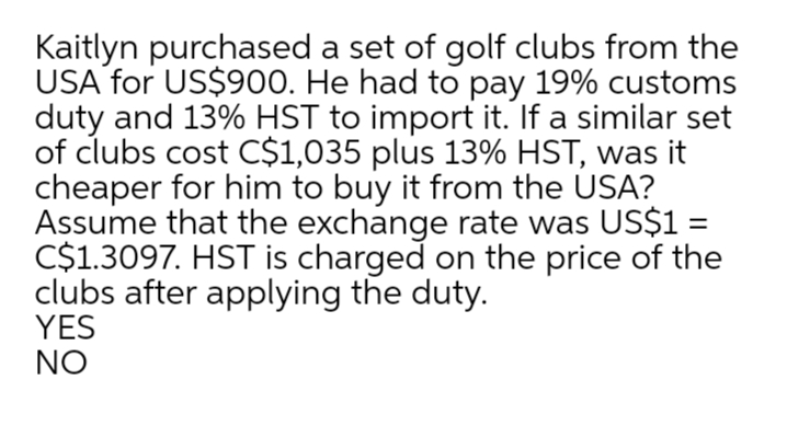 Kaitlyn purchased a set of golf clubs from the
USA for US$900. He had to pay 19% customs
duty and 13% HST to import it. If a similar set
of clubs cost C$1,035 plus 13% HST, was it
cheaper for him to buy it from the USA?
Assume that the exchange rate was US$1 =
C$1.3097. HST is charged on the price of the
clubs after applying the duty.
YES
NO
