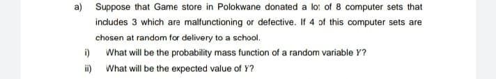 a) Suppose that Game store in Polokwane donated a lo: of 8 computer sets that
indudes 3 which are malfunctioning or defective. If 4 of this computer sets are
chosen at random for delivery to a school.
i)
What will be the probability mass function of a random variable Y?
ii) What will be the expected value of Y?
