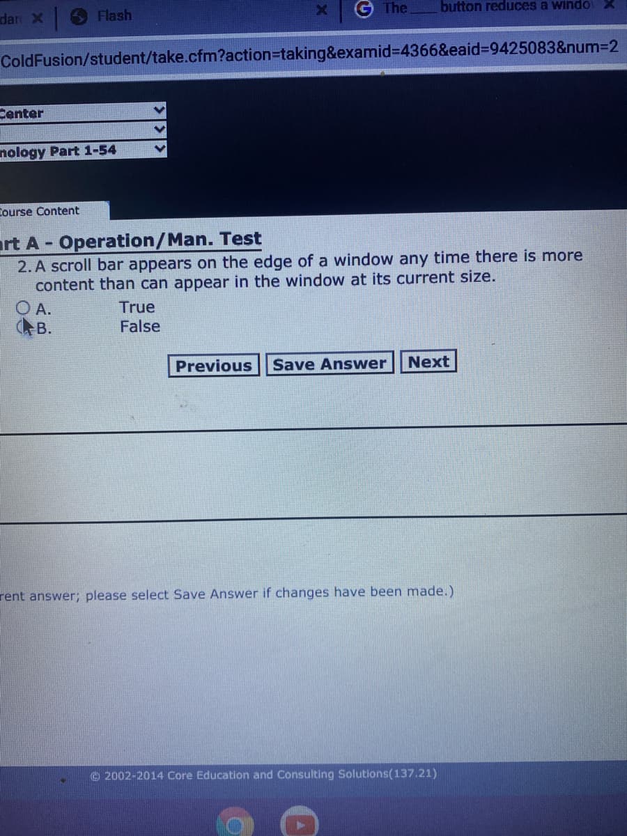 G The
button reduces a windo
dar X
Flash
ColdFusion/student/take.cfm?action=taking&examid%3D4366&eaid%3D9425083&num3D2
Center
nology Part 1-54
Course Content
rt A- Operation/Man. Test
2. A scroll bar appears on the edge of a window any time there is more
content than can appear in the window at its current size.
O A.
AB.
True
False
Previous
Save Answer
Next
rent answer; please select Save Answer if changes have been made.)
O 2002-2014 Core Education and Consulting Solutions(137.21)
