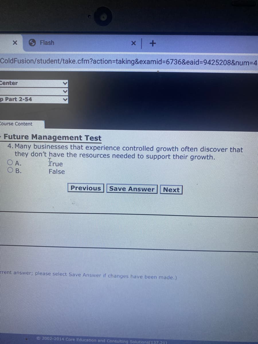 Flash
ColdFusion/student/take.cfm?action=taking&examid%3D6736&eaid%3D9425208&num3D4
Center
p Part 2-54
Course Content
- Future Management Test
4. Many businesses that experience controlled growth often discover that
they don't have the resources needed to support their growth.
O A.
O B.
True
False
Previous
Save Answer
Next
rrent answer; please select Save Answer if changes have been made.)
2002-2014 Core Education and Consulting Solutions(13721)
