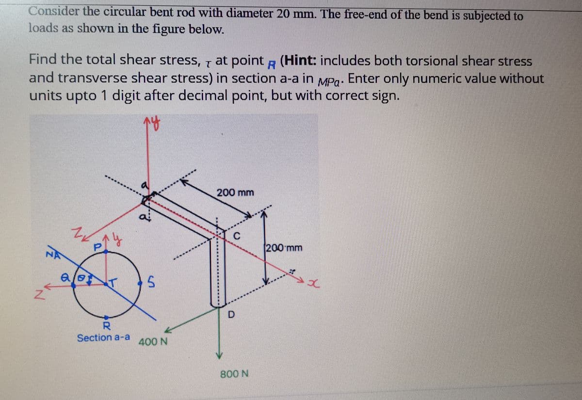 Consider the circular bent rod with diameter 20 mm. The free-end of the bend is subjected to
loads as shown in the figure below.
Find the total shear stress, 7 at point (Hint: includes both torsional shear stress
and transverse shear stress) in section a-a in MPg: Enter only numeric value without
units upto 1 digit after decimal point, but with correct sign.
200 mm
200 mm
NA
al
D.
R.
Section a-a
400 N
800 N
