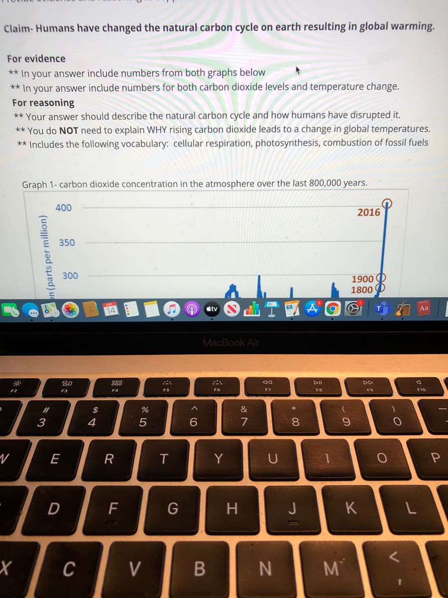 Claim- Humans have changed the natural carbon cycle on earth resulting in global warming.
For evidence
** In your answer include numbers from both graphs below
** In your answer include numbers for both carbon dioxide levels and temperature change.
For reasoning
** Your answer should describe the natural carbon cycle and how humans have disrupted it.
** You do NOT need to explain WHY rising carbon dioxide leads to a change in global temperatures.
** Includes the following vocabulary: cellular respiration, photosynthesis, combustion of fossil fuels
Graph 1- carbon dioxide concentration in the atmosphere over the last 800,000 years.
400
2016
350
300
1900 O
1800
14
tv
Aa
MacBook Air
80
888
DII
DD
F2
F3
F4
F5
F6
F7
F8
F9
F10
#3
$
&
4
6.
7
8.
E
R
T.
Y
U
H
J
C
V
M
*3
n (parts per million)
