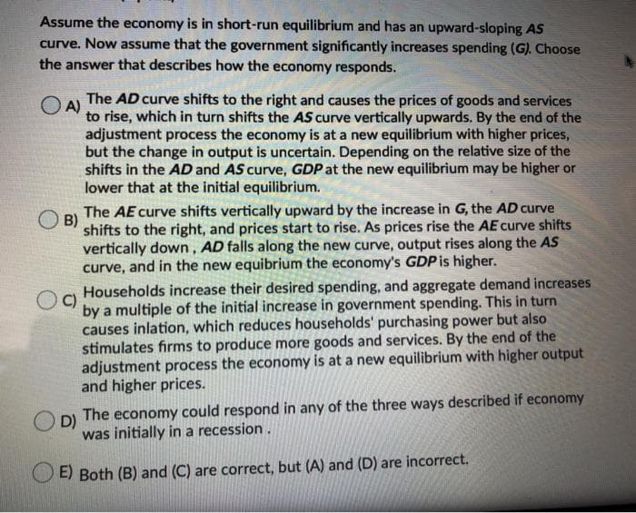 Assume the economy is in short-run equilibrium and has an upward-sloping AS
curve. Now assume that the government significantly increases spending (G). Choose
the answer that describes how the economy responds.
The AD curve shifts to the right and causes the prices of goods and services
O A)
to rise, which in turn shifts the AS curve vertically upwards. By the end of the
adjustment process the economy is at a new equilibrium with higher prices,
but the change in output is uncertain. Depending on the relative size of the
shifts in the AD and AS curve, GDP at the new equilibrium may be higher or
lower that at the initial equilibrium.
The AE curve shifts vertically upward by the increase in G, the AD curve
B)
shifts to the right, and prices start to rise. As prices rise the AE curve shifts
vertically down, AD falls along the new curve, output rises along the AS
curve, and in the new equibrium the economy's GDP is higher.
Households increase their desired spending, and aggregate demand increases
C)
by a multiple of the initial increase in government spending. This in turn
causes inlation, which reduces households' purchasing power but also
stimulates firms to produce more goods and services. By the end of the
adjustment process the economy is at a new equilibrium with higher output
and higher prices.
D)
The economy could respond in any of the three ways described if economy
was initially in a recession.
E) Both (B) and (C) are correct, but (A) and (D) are incorrect.
