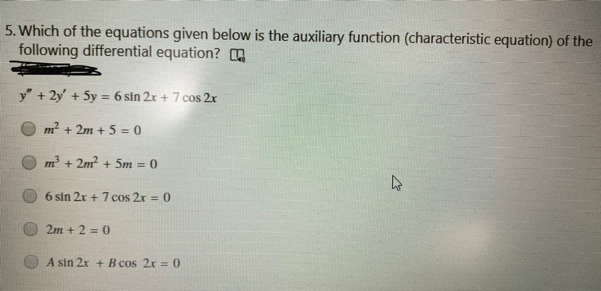 5. Which of the equations given below is the auxiliary function (characteristic equation) of the
following differential equation?
+ 2y + 5y = 6 sin 2x + 7 cos 2r
m + 2m + 5=0
m + 2m2 + 5m = 0
6 sin 2x+7 cos 2x = 0
2m + 2 =D0
() A sin 2x + B cos 2x
0.
