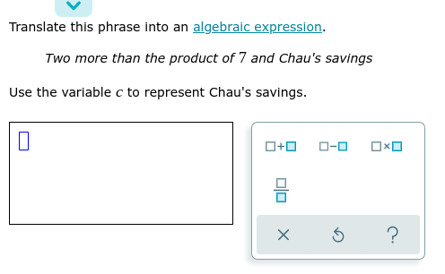 Translate this phrase into an algebraic expression.
Two more than the product of 7 and Chau's savings
Use the varlable c to represent Chau's savings.
O+0
O-0
