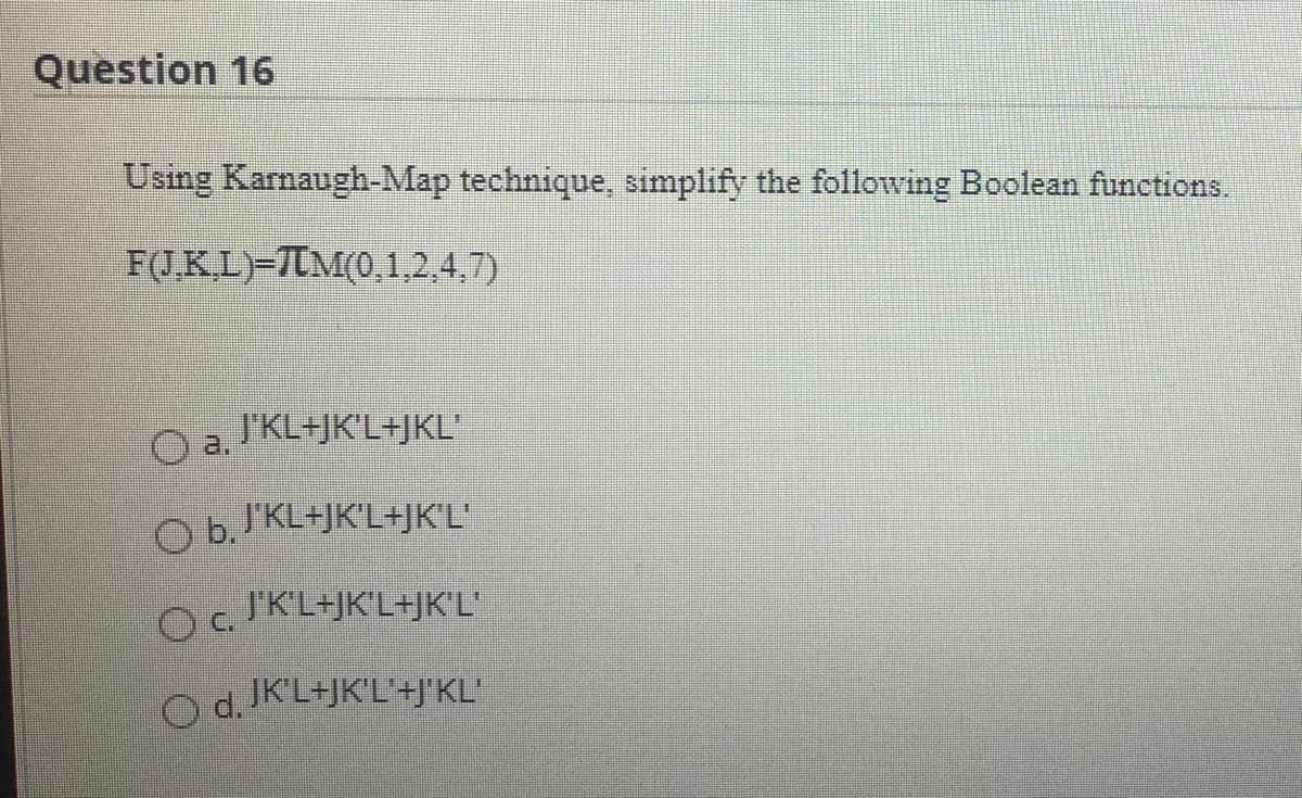 Question 16
Using Karnaugh-Map technique, simplify the following Boolean functions.
F(J.KL)-7IM(0,1,2.4,7)
Oa lKL+JK°L+jKL
J'KL+JK'L+JKL'
Ob IKL=JK°L+JK°L°
J'KL+JK'L+JK'L'
O. KL+JK'L+JK'L'
O d. K'L+JK'L'+J'KL'
