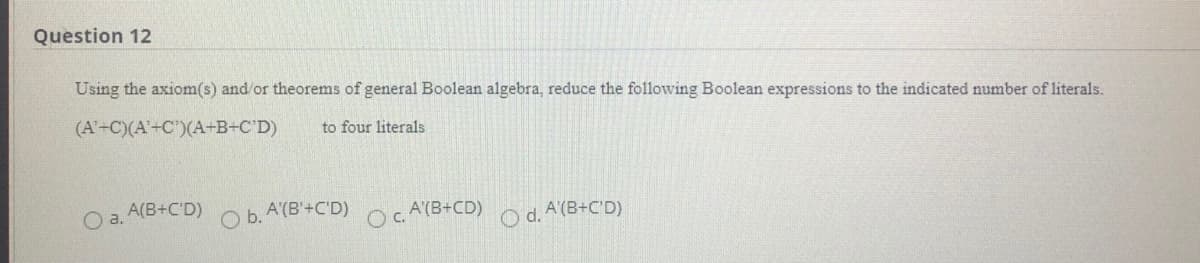 Question 12
Using the axiom(s) and or theorems of general Boolean algebra, reduce the following Boolean expressions to the indicated number of literals.
(A'-C)(A'+C')(A+B+C'D)
to four literals
Oa.
A(B+C'D)
b.
A'(B'+C'D)
A'(B+CD)
c.
O d. A (B+C'D)
