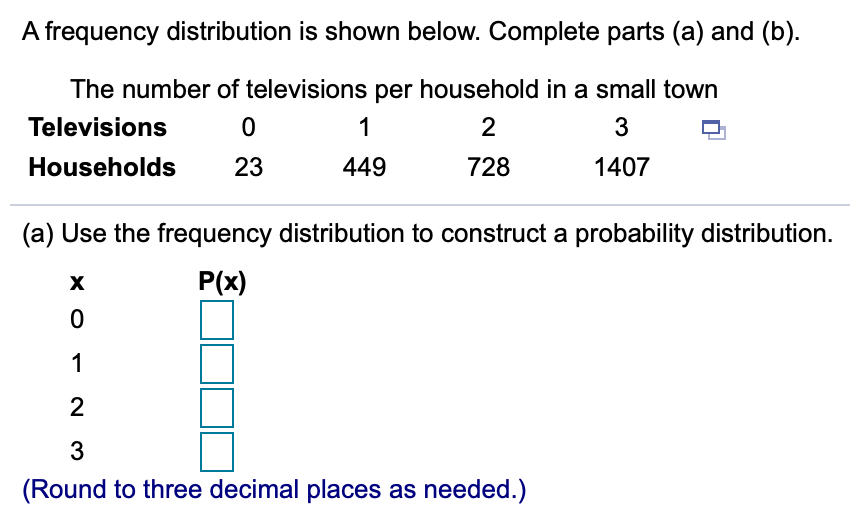 A frequency distribution is shown below. Complete parts (a) and (b).
The number of televisions per household in a small town
Televisions
1
3
Households
23
449
728
1407
(a) Use the frequency distribution to construct a probability distribution.
P(x)
1
2
3
(Round to three decimal places as needed.)
