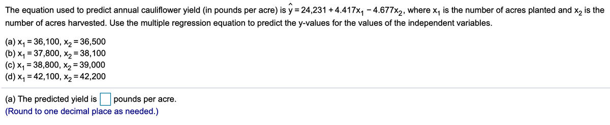 The equation used to predict annual cauliflower yield (in pounds per acre) is y =24,231 + 4.417x, - 4.677x,, where x, is the number of acres planted and x, is the
number of acres harvested. Use the multiple regression equation to predict the y-values for the values of the independent variables.
(a) x, = 36,100, X2 = 36,500
(b) x, = 37,800, X2 = 38,100
(c) X4 = 38,800, X2 = 39,000
(d) x, = 42,100, X2 = 42,200
%3D
%3D
(a) The predicted yield is
pounds per acre.
(Round to one decimal place as needed.)
