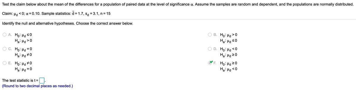 Test the claim below about the mean of the differences for a population of paired data at the level of significance a. Assume the samples are random and dependent, and the populations are normally distributed.
Claim:
< 0; a = 0.10. Sample statistics: d = 1.7, sg = 3.1, n= 15
%3D
Identify the null and alternative hypotheses. Choose the correct answer below.
O A. Ho: Hd s0
Ha: Hd >0
В. Но На > 0
Ha: Ha s0
O C. Ho: Ha = 0
Ha: Hd #0
D. Ho: Ha <0
Ha: Hd 20
O E. Ho: Hd + 0
Ha: Hd
F. Ho: Hd 20
Ha: Hd
= 0
<0
The test statistic is t=
(Round to two decimal places as needed.)
